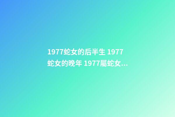 1977蛇女的后半生 1977蛇女的晚年 1977屬蛇女人晚年真的很慘嗎，1977年屬蛇的女人命運如何？